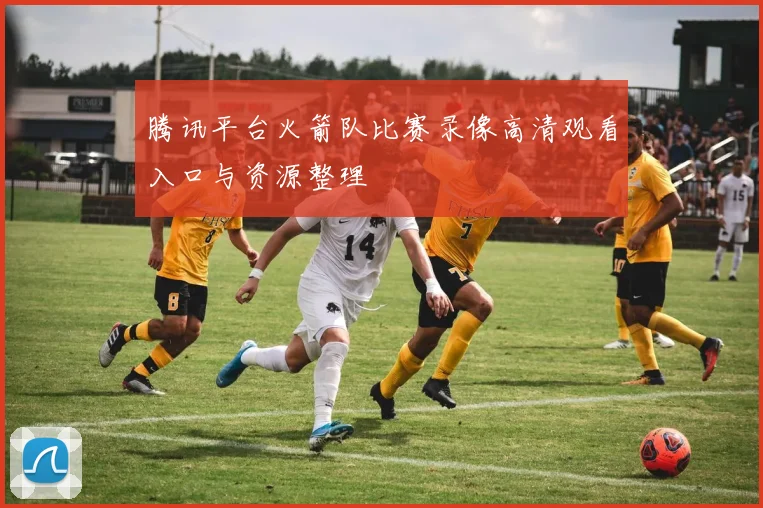 腾讯平台火箭队比赛录像高清观看入口与资源整理