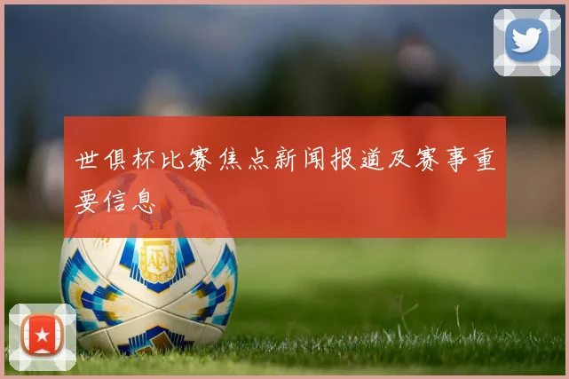 世俱杯比赛焦点新闻报道及赛事重要信息